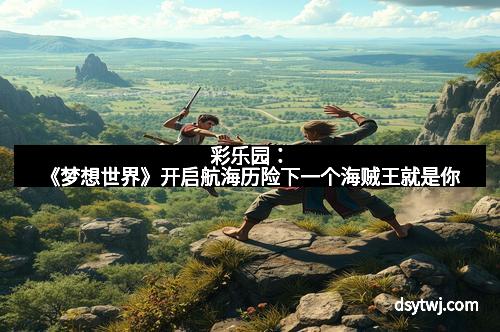 彩乐园：《梦想世界》开启航海历险下一个海贼王就是你