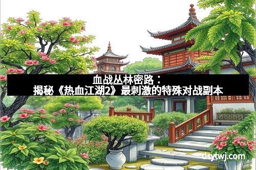 血战丛林密路：揭秘《热血江湖2》最刺激的特殊对战副本