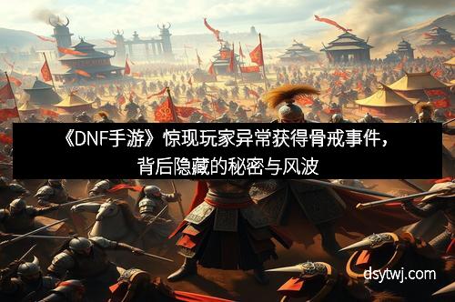 《DNF手游》惊现玩家异常获得骨戒事件，背后隐藏的秘密与风波