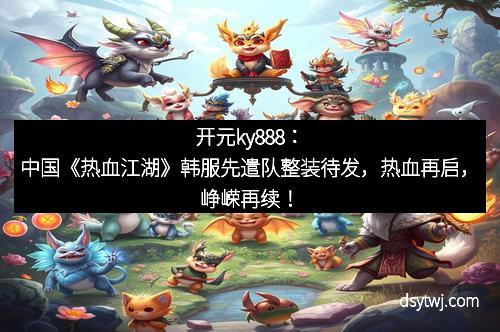 开元ky888：中国《热血江湖》韩服先遣队整装待发，热血再启，峥嵘再续！