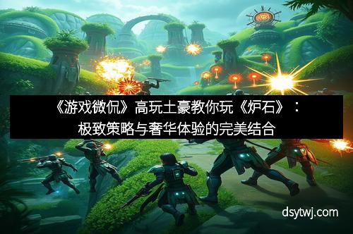 《游戏微侃》高玩土豪教你玩《炉石》：极致策略与奢华体验的完美结合