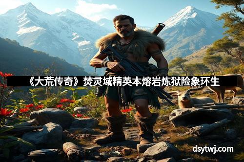 《大荒传奇》焚灵域精英本熔岩炼狱险象环生